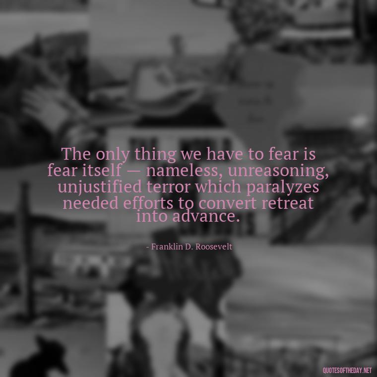 The only thing we have to fear is fear itself — nameless, unreasoning, unjustified terror which paralyzes needed efforts to convert retreat into advance. - Short Courage Quotes