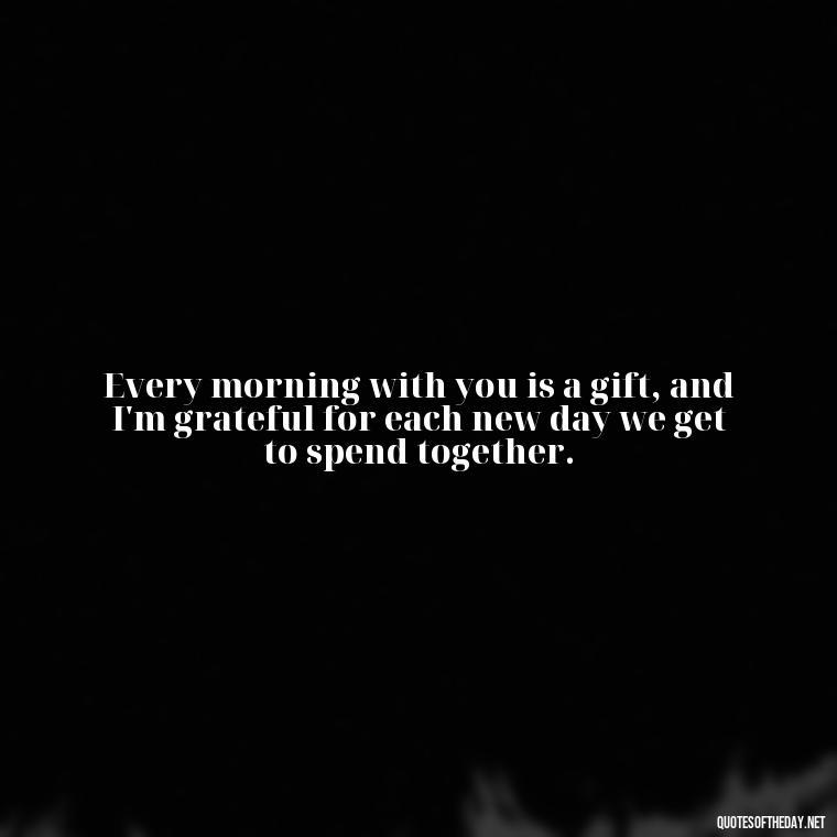 Every morning with you is a gift, and I'm grateful for each new day we get to spend together. - Love Quotes For Her Morning