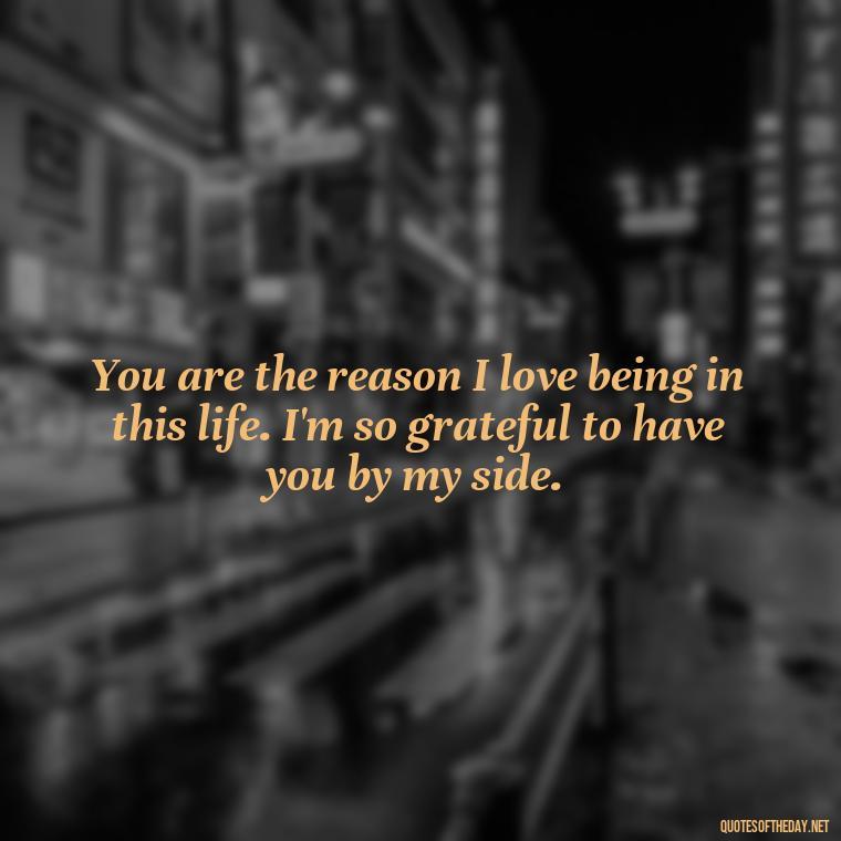 You are the reason I love being in this life. I'm so grateful to have you by my side. - I Love Being With You Quotes