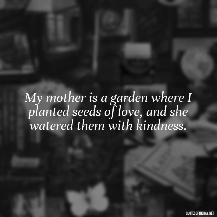 My mother is a garden where I planted seeds of love, and she watered them with kindness. - Love My Mum Quotes