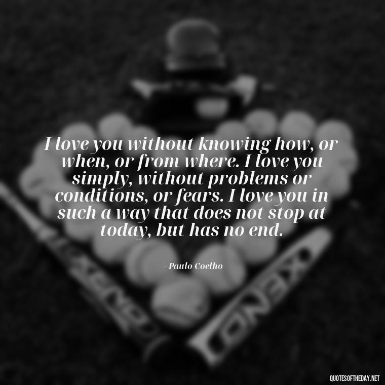 I love you without knowing how, or when, or from where. I love you simply, without problems or conditions, or fears. I love you in such a way that does not stop at today, but has no end. - I Love U More Than Words Can Say Quotes