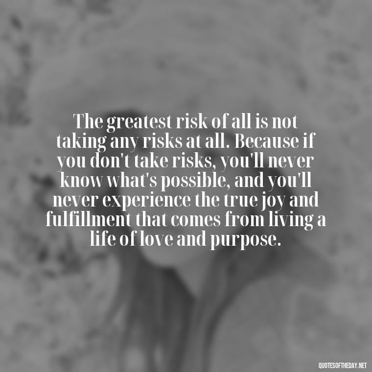 The greatest risk of all is not taking any risks at all. Because if you don't take risks, you'll never know what's possible, and you'll never experience the true joy and fulfillment that comes from living a life of love and purpose. - Brene Brown Quotes On Love