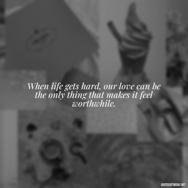 When life gets hard, our love can be the only thing that makes it feel worthwhile. - Love Quotes During Hard Times