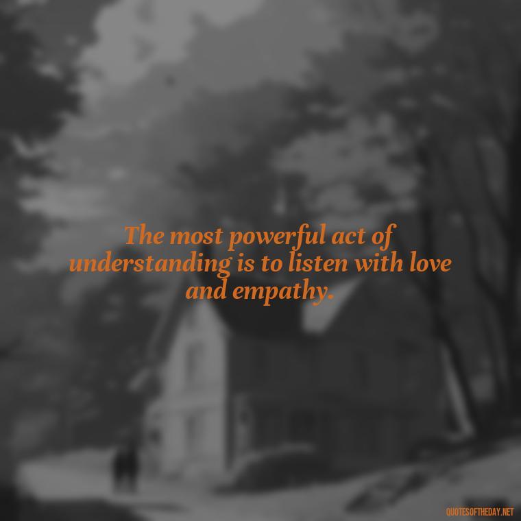 The most powerful act of understanding is to listen with love and empathy. - Love Quotes Understanding