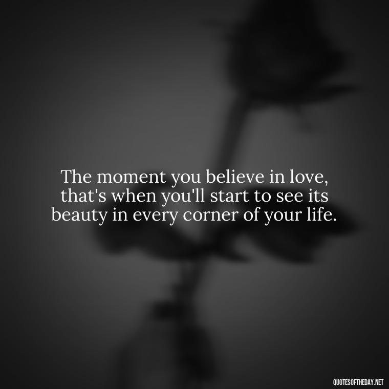 The moment you believe in love, that's when you'll start to see its beauty in every corner of your life. - Believe In Love Quotes