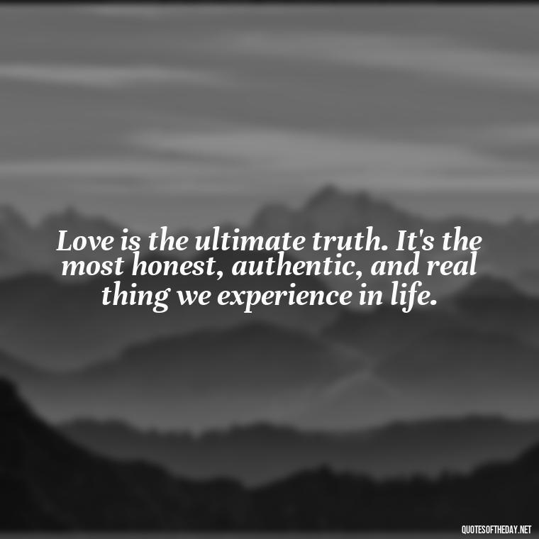 Love is the ultimate truth. It's the most honest, authentic, and real thing we experience in life. - Good Love Song Quotes