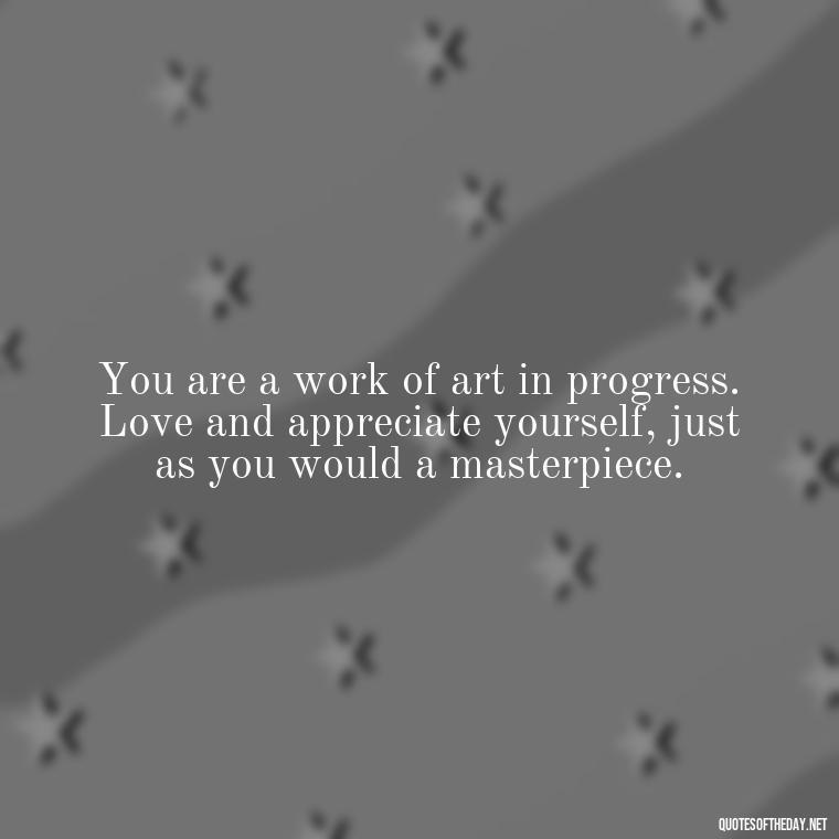 You are a work of art in progress. Love and appreciate yourself, just as you would a masterpiece. - Love Your Self Quotes