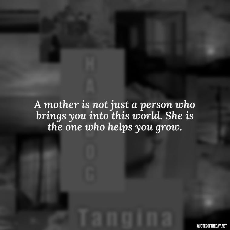 A mother is not just a person who brings you into this world. She is the one who helps you grow. - Inspirational Unconditional Love Mother Daughter Quotes