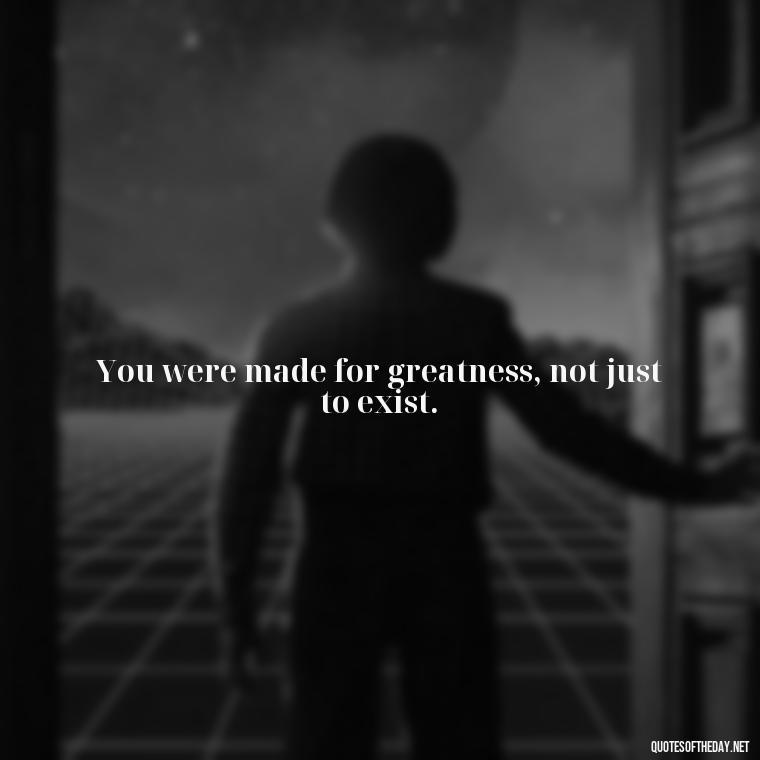 You were made for greatness, not just to exist. - Quotes Made With Love