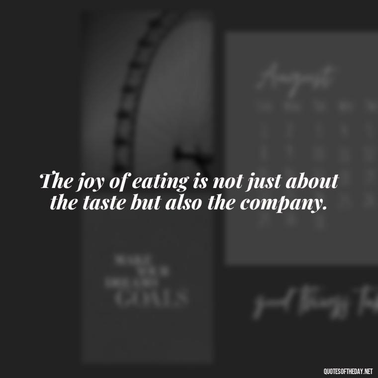 The joy of eating is not just about the taste but also the company. - Quotes For Food Lover