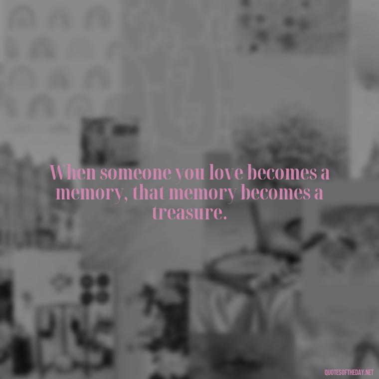 When someone you love becomes a memory, that memory becomes a treasure. - Quotes Missing A Loved One Who Died