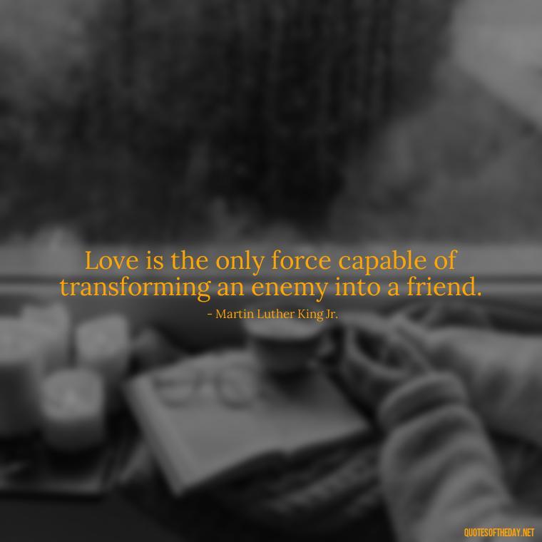 Love is the only force capable of transforming an enemy into a friend. - Broken In Love Quotes