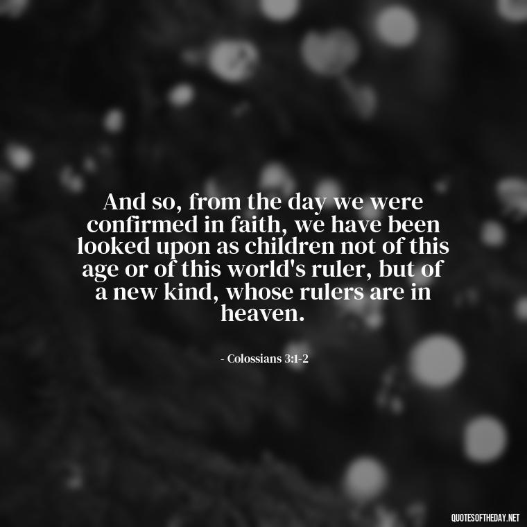 And so, from the day we were confirmed in faith, we have been looked upon as children not of this age or of this world's ruler, but of a new kind, whose rulers are in heaven. - Short Religious Inspirational Quotes