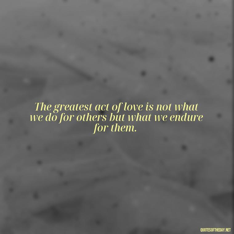 The greatest act of love is not what we do for others but what we endure for them. - Just Want Love Quotes