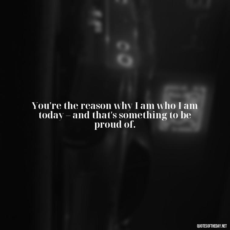 You're the reason why I am who I am today – and that's something to be proud of. - I Love You Father Quotes