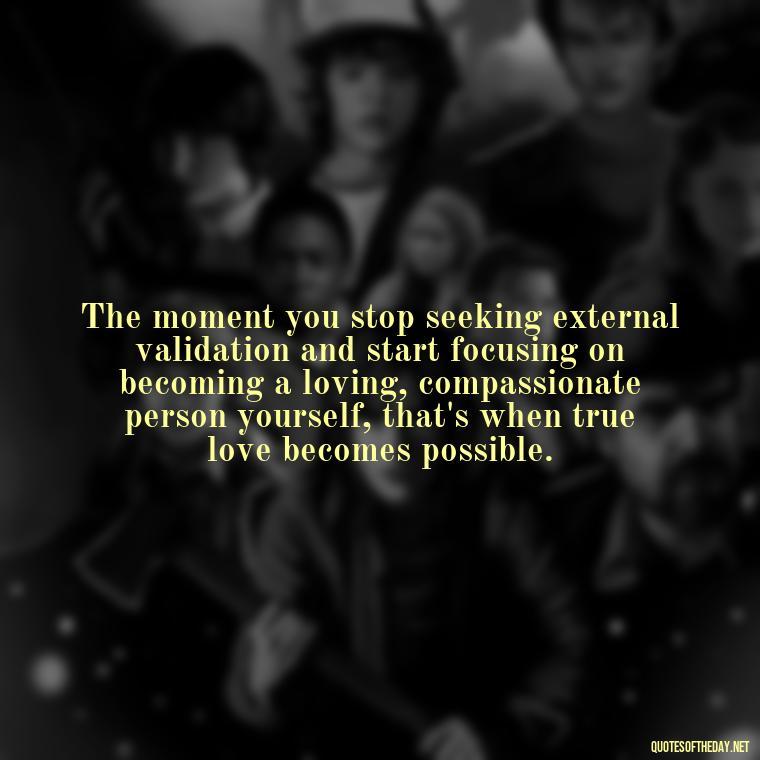 The moment you stop seeking external validation and start focusing on becoming a loving, compassionate person yourself, that's when true love becomes possible. - Find A True Love Quotes