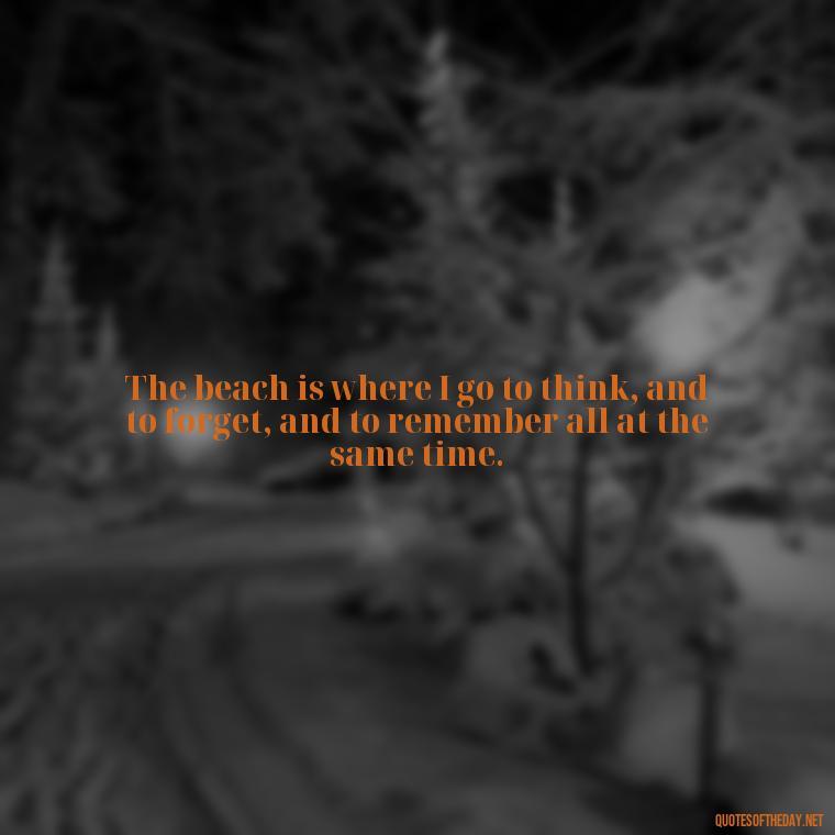 The beach is where I go to think, and to forget, and to remember all at the same time. - Quotes About Summer Beach