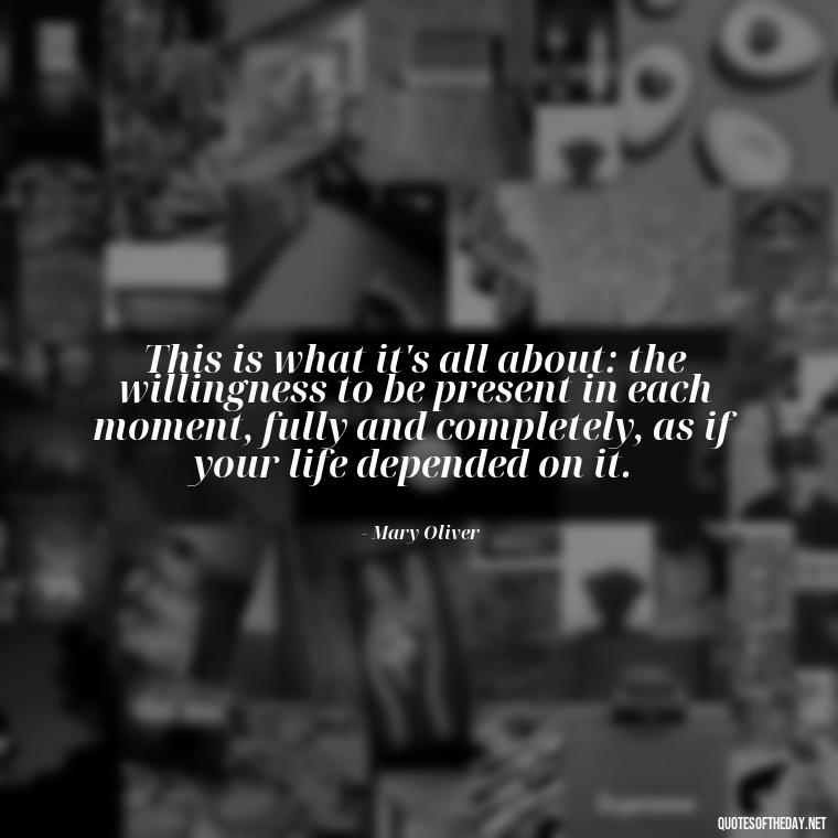 This is what it's all about: the willingness to be present in each moment, fully and completely, as if your life depended on it. - Mary Oliver Love Quotes