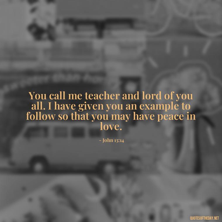 You call me teacher and lord of you all. I have given you an example to follow so that you may have peace in love. - Love Quote From Bible