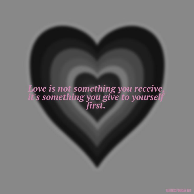 Love is not something you receive, it's something you give to yourself first. - I Deserve To Be Loved Quotes