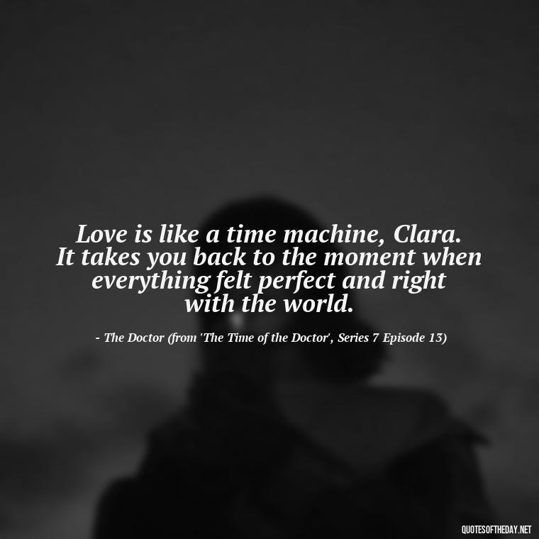 Love is like a time machine, Clara. It takes you back to the moment when everything felt perfect and right with the world. - Love Quotes From Doctor Who