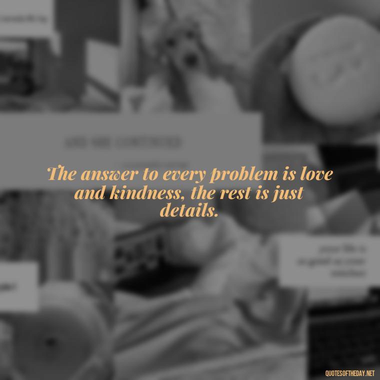 The answer to every problem is love and kindness, the rest is just details. - Love Is The Answer Quotes