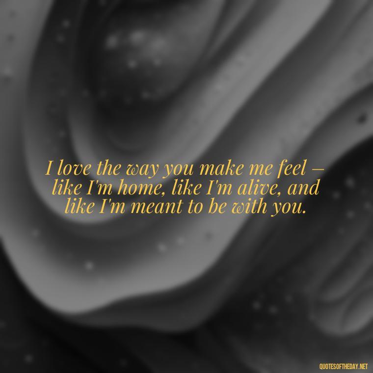 I love the way you make me feel – like I'm home, like I'm alive, and like I'm meant to be with you. - Love And Sweet Quotes For Him