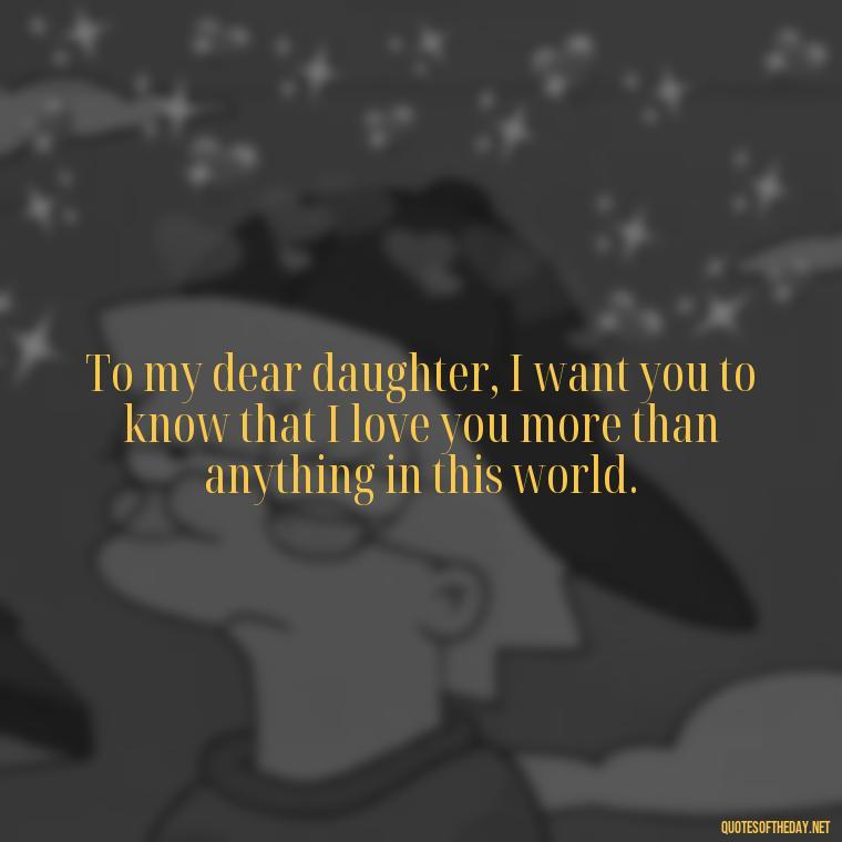 To my dear daughter, I want you to know that I love you more than anything in this world. - Daughter Quotes From Mom I Love You