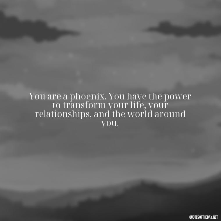 You are a phoenix. You have the power to transform your life, your relationships, and the world around you. - Phoenix Quotes Short