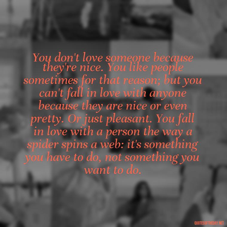 You don't love someone because they're nice. You like people sometimes for that reason; but you can't fall in love with anyone because they are nice or even pretty. Or just pleasant. You fall in love with a person the way a spider spins a web: it's something you have to do, not something you want to do. - Deep And True Love Quotes