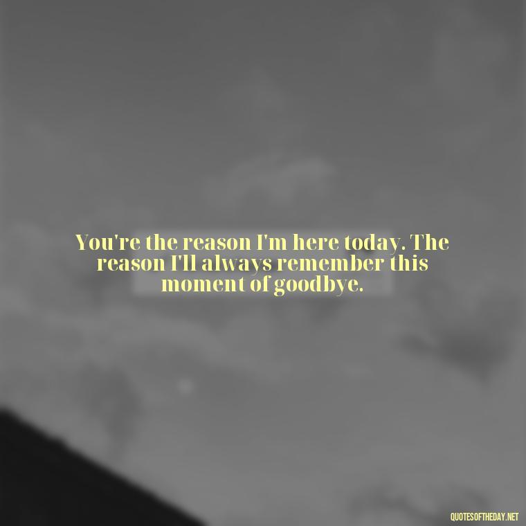 You're the reason I'm here today. The reason I'll always remember this moment of goodbye. - Final Goodbye Unrequited Love Quotes