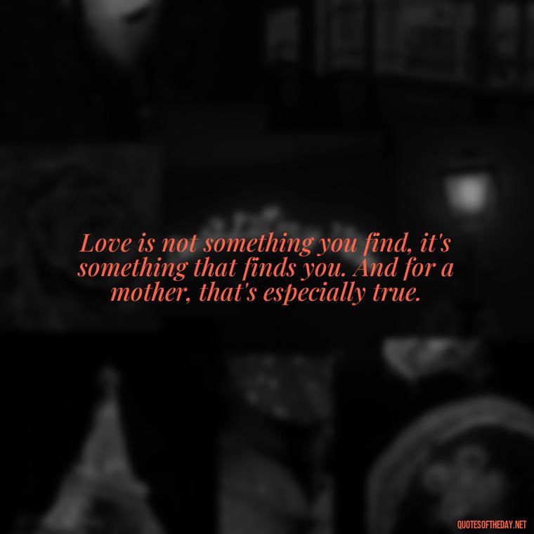 Love is not something you find, it's something that finds you. And for a mother, that's especially true. - A Mother'S Love Quote