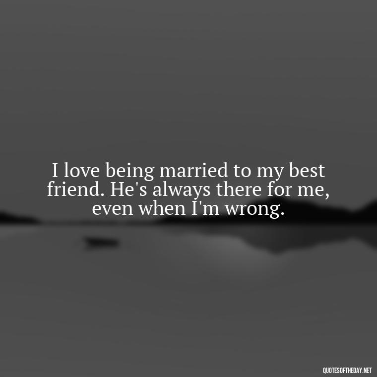 I love being married to my best friend. He's always there for me, even when I'm wrong. - Short Loving Quotes For Husband