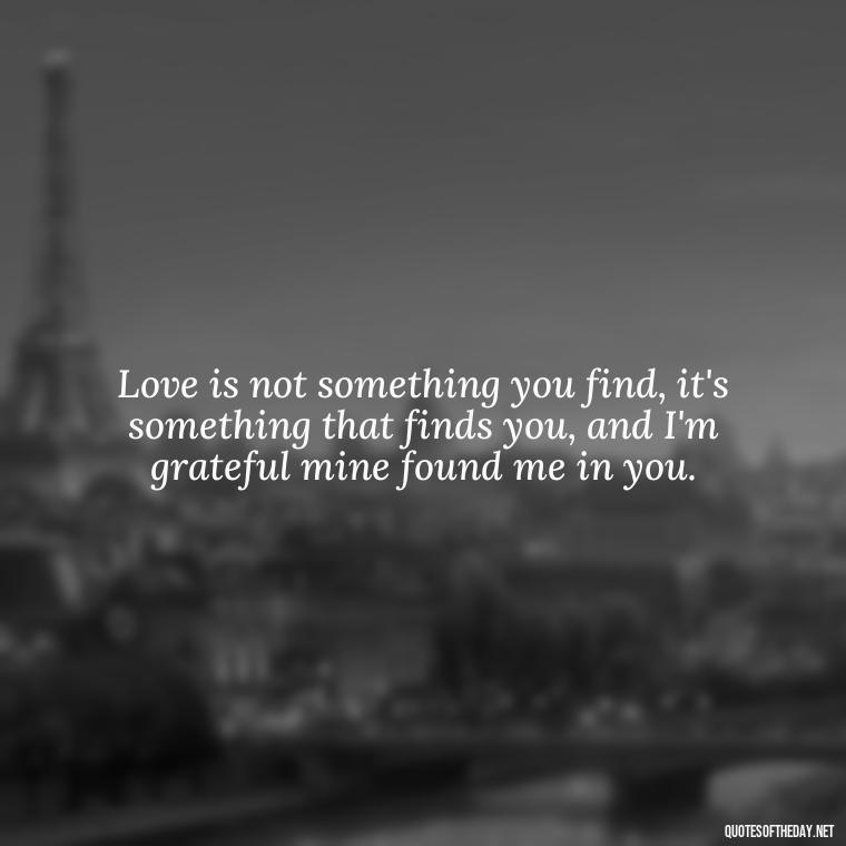 Love is not something you find, it's something that finds you, and I'm grateful mine found me in you. - Short Loving Quotes For Husband