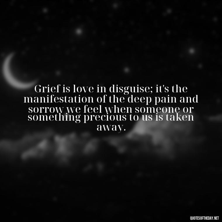 Grief is love in disguise; it's the manifestation of the deep pain and sorrow we feel when someone or something precious to us is taken away. - Grief Is Love With Nowhere To Go Quote