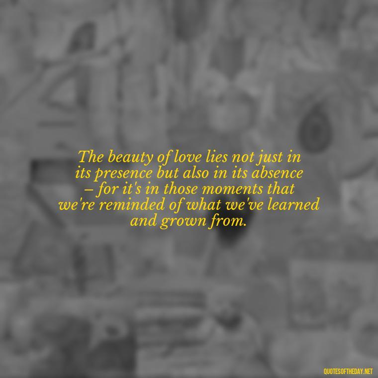 The beauty of love lies not just in its presence but also in its absence – for it's in those moments that we're reminded of what we've learned and grown from. - Love Feeling Quotes