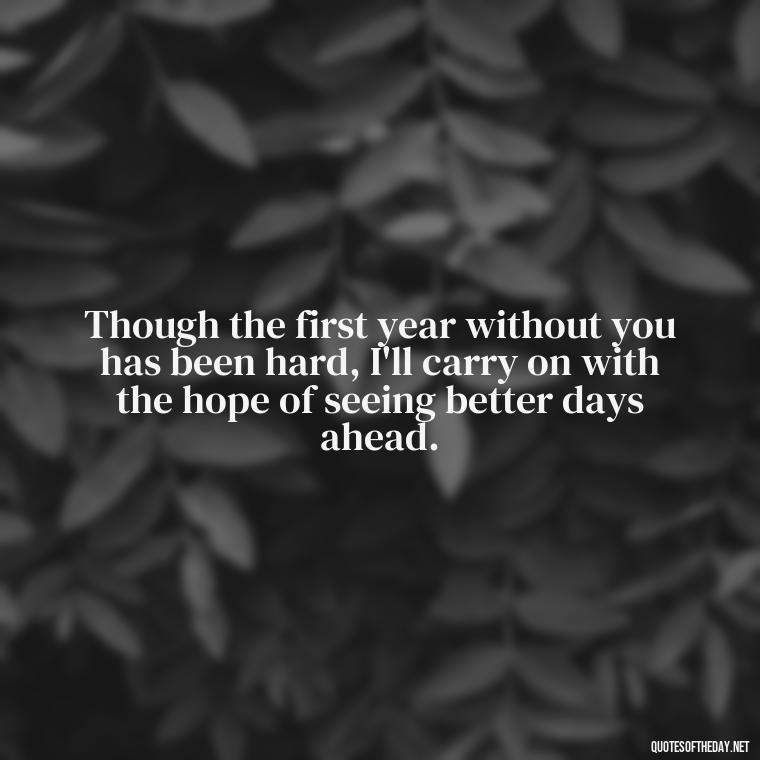 Though the first year without you has been hard, I'll carry on with the hope of seeing better days ahead. - First Birthday After Death Of Loved One Quotes