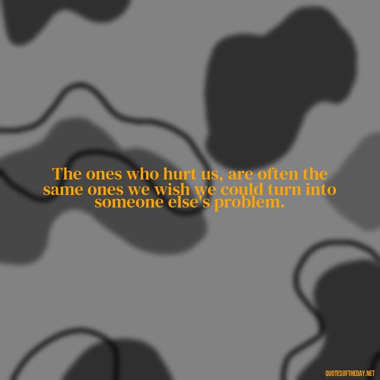 The ones who hurt us, are often the same ones we wish we could turn into someone else's problem. - Quotes About Hurting The Ones You Love