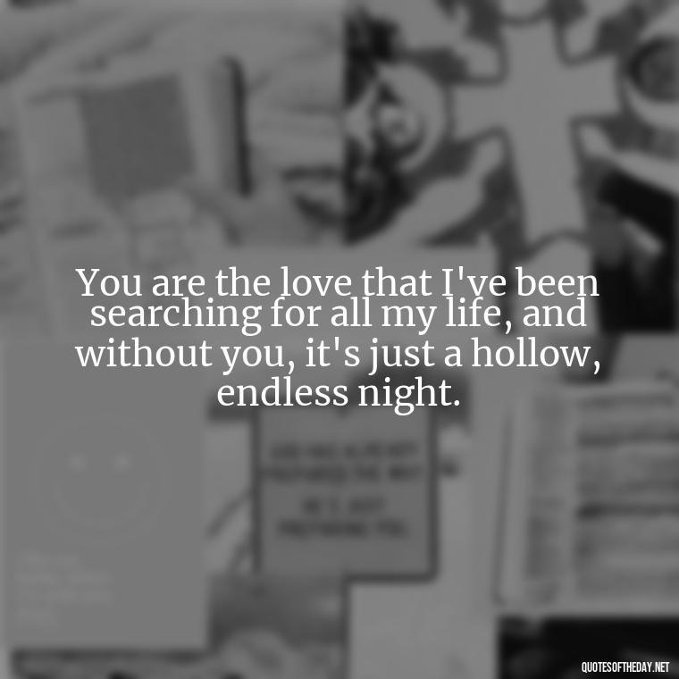 You are the love that I've been searching for all my life, and without you, it's just a hollow, endless night. - I Miss You I Love You Quotes