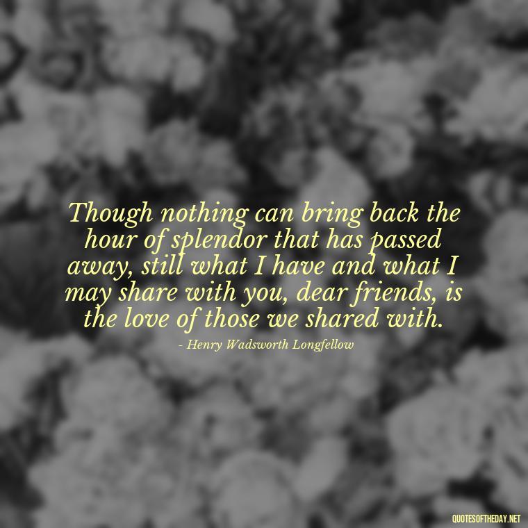 Though nothing can bring back the hour of splendor that has passed away, still what I have and what I may share with you, dear friends, is the love of those we shared with. - Quotes About Loved Ones Who Passed