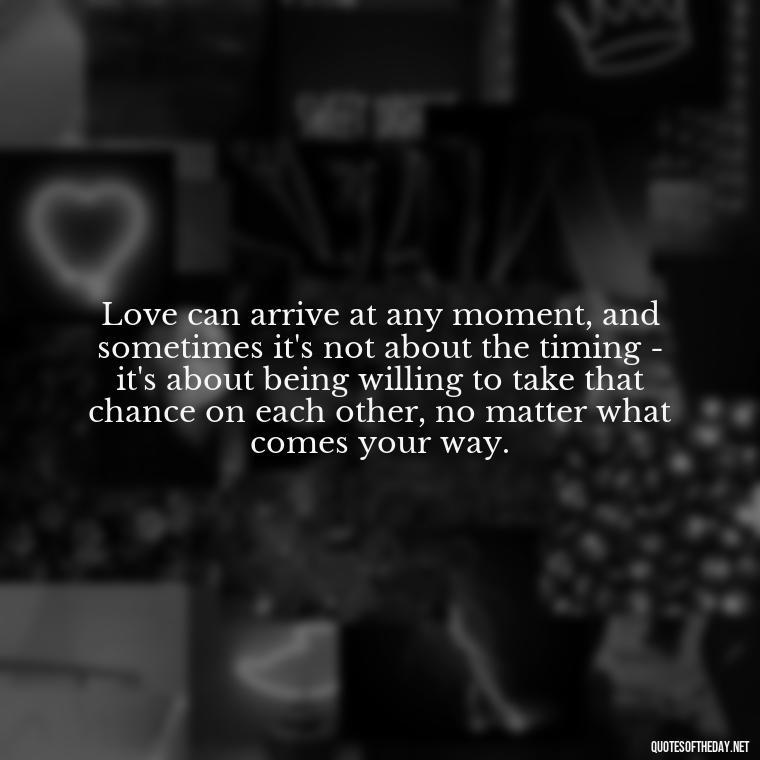 Love can arrive at any moment, and sometimes it's not about the timing - it's about being willing to take that chance on each other, no matter what comes your way. - Quotes About Timing In Love