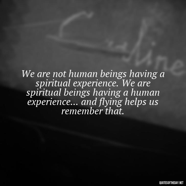 We are not human beings having a spiritual experience. We are spiritual beings having a human experience... and flying helps us remember that. - Short Quotes About Flying