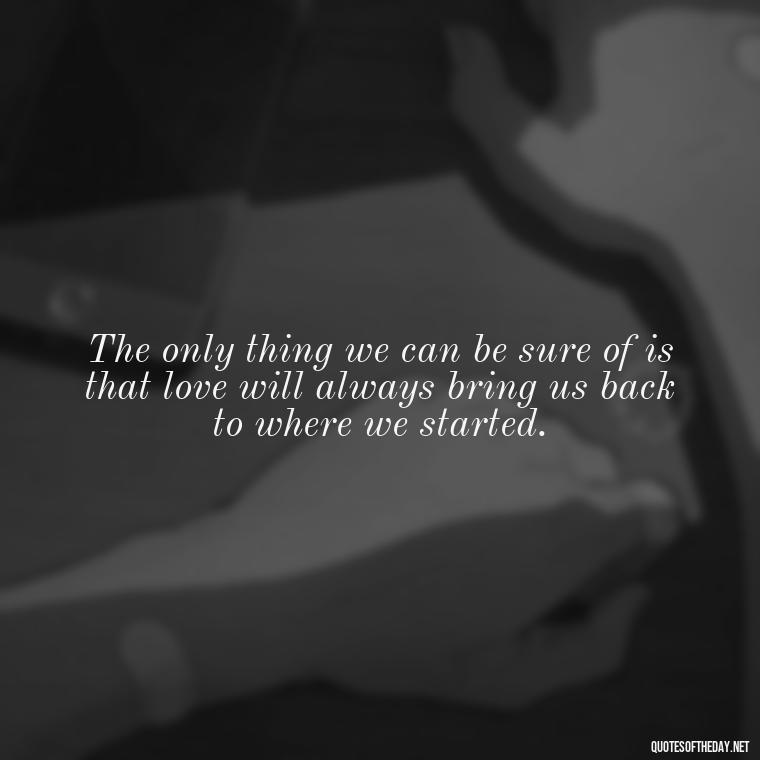 The only thing we can be sure of is that love will always bring us back to where we started. - Broken Heart Sad Love Quotes