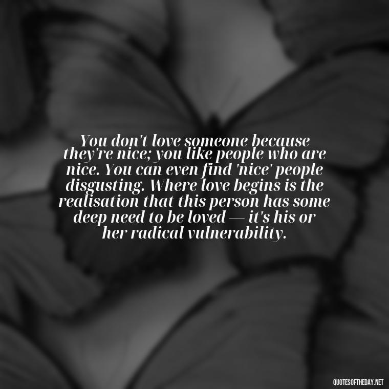 You don't love someone because they're nice; you like people who are nice. You can even find 'nice' people disgusting. Where love begins is the realisation that this person has some deep need to be loved — it's his or her radical vulnerability. - Love And Like Quotes