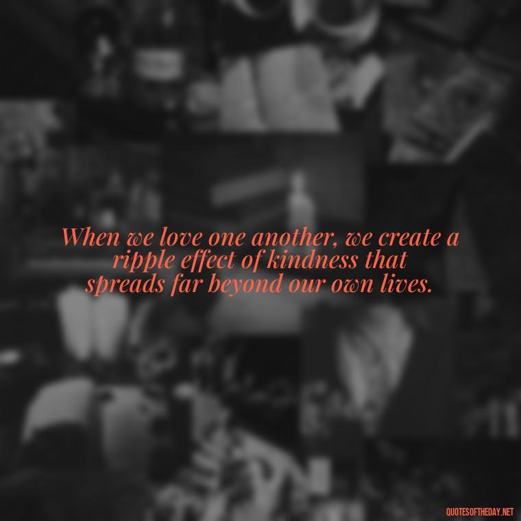 When we love one another, we create a ripple effect of kindness that spreads far beyond our own lives. - Quotes About Love One Another