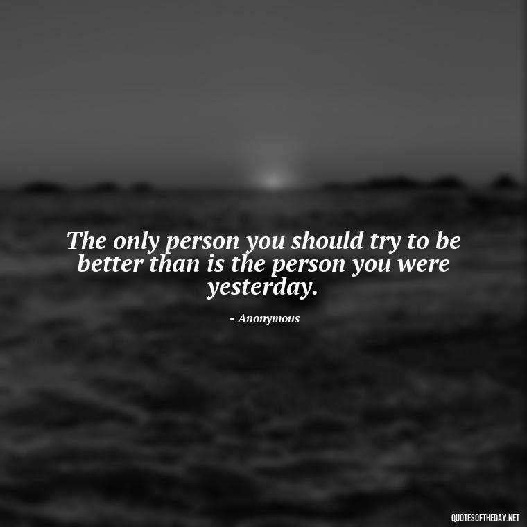 The only person you should try to be better than is the person you were yesterday. - Short Inspirational Workout Quotes