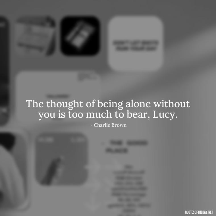 The thought of being alone without you is too much to bear, Lucy. - Charlie Brown Love Quotes