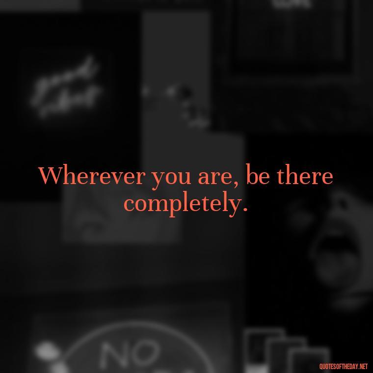 Wherever you are, be there completely. - Quote Saying Goodbye Someone You Love