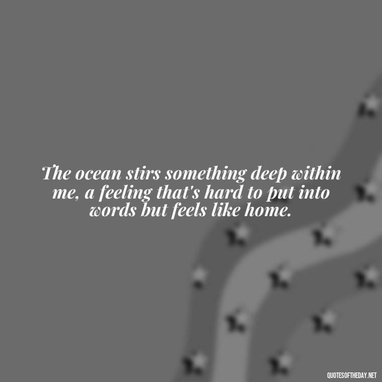 The ocean stirs something deep within me, a feeling that's hard to put into words but feels like home. - Quotes About The Ocean And Love