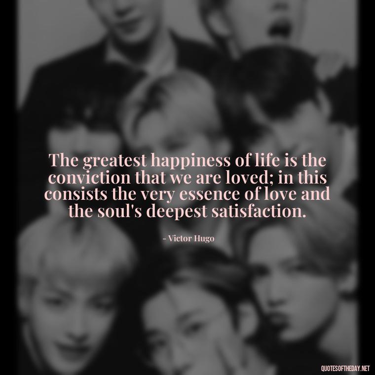 The greatest happiness of life is the conviction that we are loved; in this consists the very essence of love and the soul's deepest satisfaction. - Quotes For New Love